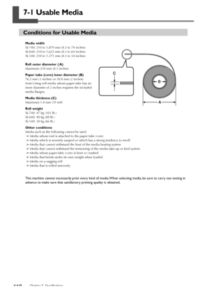 Page 120118Chapter 7  Specifications
7-1 Usable Media
Conditions for Usable Media
Media width
XJ-740: 210 to 1,879 mm (8.3 to 74 inches)
XJ-640: 210 to 1,625 mm (8.3 to 64 inches)
XJ-540: 210 to 1,371 mm (8.3 to 54 inches)
Roll outer diameter ( A)
Maximum 210 mm (8.3 inches)
Paper tube (core) inner diameter (B)
76.2 mm (3 inches) or 50.8 mm (2 inches)
Note:Using roll media whose paper tube has an
inner diameter of 2 inches requires the included
media flanges.
Media thickness (C)
Maximum 1.0 mm (39 mil)
Roll...