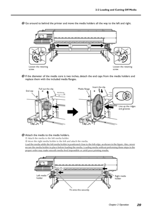 Page 312-2 Loading and Cutting Off Media
Chapter 2 Operation
29
Go around to behind the printer and move the media holders all the way to the left and right.
If the diameter of the media core is two inches, detach the end caps from the media holders and
replace them with the included media flanges.
Attach the media to the media holders.
Attach the media to the left media holder.
Move the right media holder to the left and attach the media.
Load the media while the left media holder is positioned close to...