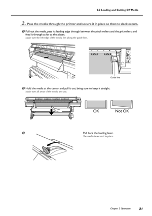 Page 332-2 Loading and Cutting Off Media
Chapter 2 Operation
31
2.Pass the media through the printer and secure it in place so that no slack occurs.
Pull out the media, pass its leading edge through between the pinch rollers and the grit rollers, and
feed it through as far as the platen.
Make sure the left edge of the media lies along the guide line.
Hold the media at the center and pull it out, being sure to keep it straight.
Make sure all areas of the media are taut.
Pull back the loading lever.
The media...