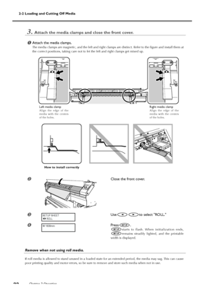 Page 342-2 Loading and Cutting Off Media
Chapter 2 Operation
32
3.Attach the media clamps and close the front cover.
Attach the media clamps.
The media clamps are magnetic, and the left and right clamps are distinct. Refer to the figure and install them at
the correct positions, taking care not to let the left and right clamps get mixed up.
Close the front cover.
Useto select ROLL.
Press.
starts to flash. When initialization ends,
remains steadily lighted, and the printable
width is displayed.
Remove when...