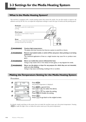 Page 3634Chapter 2 Operation
2-3 Settings for the Media Heating System
What Is the Media Heating System?
This machine is equipped with a media heating system that warms the media. You use this mainly to improve ink
adhesion and dry the ink. You can adjust the temperature settings to match the type of media and the printing speed.
WARNINGCaution: high temperatures
The platen and dryer become hot. Exercise caution to avoid fire or burns.
WARNINGRemove any loaded media or switch off the sub power when printing is...