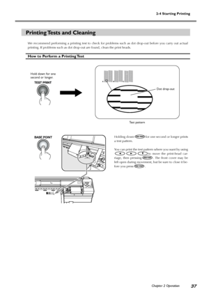 Page 3937
2-4 Starting Printing
Chapter 2 Operation
Printing Tests and Cleaning
We recommend performing a printing test to check for problems such as dot drop-out before you carry out actual
printing. If problems such as dot drop-out are found, clean the print heads.
How to Perform a Printing Test
Holding downfor one second or longer prints
a test pattern.
You can print the test pattern where you want by using
to move the print-head car-
riage, then pressing
. The front cover may be
left open during movement,...