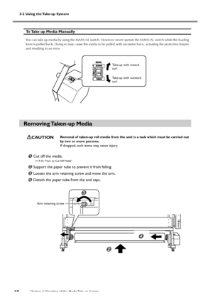 Page 503-2 Using the Take-up System
Chapter 3 Operation of the Media Take-up System
48
 

To Take up Media Manually
You can take up media by using the MANUAL switch. However, never operate the MANUAL switch while the loading
lever is pulled back. Doing so may cause the media to be pulled with excessive force, actuating the protective feature
and resulting in an error.
Removing Taken-up  Media
CAUTIONRemoval of taken-up roll media from the unit is a task which must be carried out
by two or more persons.
If...