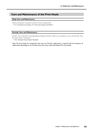 Page 55Chapter 4 Maintenance and Adjustment53
4-1 Daily Care and Maintenance
Care and Maintenance of the Print Heads
Daily Care and Maintenance
Perform maintenance using the machines head cleaning feature.
 P. 37, Printing Tests and Cleaning, p. 54, When Head Cleaning Is Not Effective
Periodic Care and Maintenance
Periodic care is essential to ensuring optimal printing at all times. Based on your frequency of use, periodically clean
the heads using a cleaning kit.
 P. 56, Cleaning the Heads Using the Cleaning...