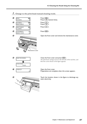 Page 59Chapter 4 Maintenance and Adjustment57
4-3 Cleaning the Heads Using the Cleaning Kit
1.Change to the print-head manual-cleaning mode.
Press.
Press
several times.
Press.
Press
.
Press.
Press.
	Open the front cover and remove the maintenance cover.

Close the front cover and press.
The print-head carriage moves to the left side of the machine, and
then the screen shown in the figure appears.
Open the front cover.
Preparations are complete when this screen appears.
Touch the location shown in the...