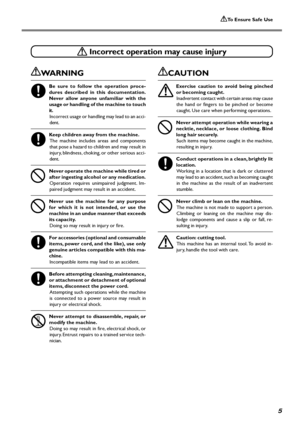 Page 7To Ensure Safe Use
5
 Incorrect operation may cause injury
WARNING
Be sure to follow the operation proce-
dures described in this documentation.
Never allow anyone unfamiliar with the
usage or handling of the machine to touch
it.
Incorrect usage or handling may lead to an acci-
dent.
Keep children away from the machine.
The machine includes areas and components
that pose a hazard to children and may result in
injury, blindness, choking, or other serious acci-
dent.
Never operate the machine while tired...