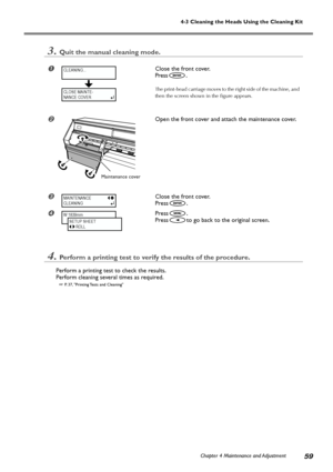 Page 61Chapter 4 Maintenance and Adjustment59
4-3 Cleaning the Heads Using the Cleaning Kit
3.Quit the manual cleaning mode.
Close the front cover.
Press
.
The print-head carriage moves to the right side of the machine, and
then the screen shown in the figure appears.
Open the front cover and attach the maintenance cover.
Close the front cover.
Press
.
Press.
Press
to go back to the original screen.
4.Perform a printing test to verify the results of the procedure.
Perform a printing test to check the...