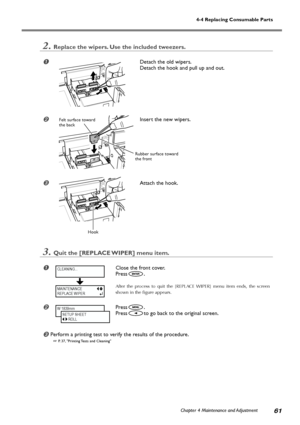 Page 63Chapter 4 Maintenance and Adjustment61
4-4 Replacing Consumable Parts
2.Replace the wipers. Use the included tweezers.
Detach the old wipers.
Detach the hook and pull up and out.
Insert the new wipers.
Attach the hook.
3.Quit the [REPLACE WIPER] menu item.
Close the front cover.
Press
.
After the process to quit the [REPLACE WIPER] menu item ends, the screen
shown in the figure appears.
Press.
Press
to go back to the original screen.
Perform a printing test to verify the results of the procedure.
...