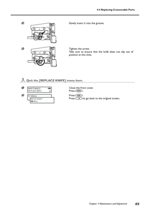 Page 65Chapter 4 Maintenance and Adjustment63
4-4 Replacing Consumable Parts
Slowly insert it into the groove.
Tighten the screw.
Take care to ensure that the knife does not slip out of
position at this time.
3.Quit the [REPLACE KNIFE] menu item.
Close the front cover.
Press
.
Press.
Press
to go back to the original screen.
MAINTENANCE
REPLACE KNIFE
W 1839mm
SETUP SHEET
      ROLL
Downloaded4From4ManualsPrinteracom4Manuals 