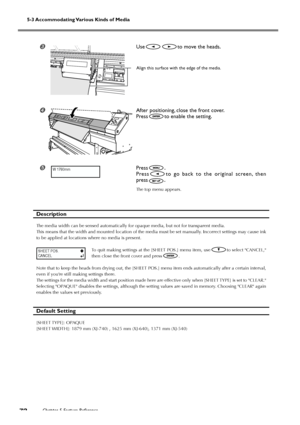 Page 74Chapter 5 Feature Reference72
5-3 Accommodating Various Kinds of Media
Useto move the heads.
After positioning, close the front cover.
Press
to enable the setting.
	Press.
Press
to go back to the original screen, then
press
.
The top menu appears.
Description
The media width can be sensed automatically for opaque media, but not for transparent media.
This means that the width and mounted location of the media must be set manually. Incorrect settings may cause ink
to be applied at locations where no...