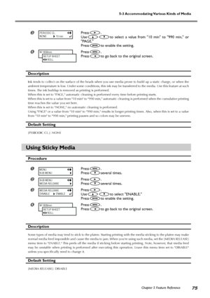 Page 77Chapter 5 Feature Reference75
5-3 Accommodating Various Kinds of Media
Press.
Use
to select a value from 10 min to 990 min, or
PAGE.
Press
to enable the setting.
Press.
Press
to go back to the original screen.
Description
Ink tends to collect on the surface of the heads when you use media prone to build up a static charge, or when the
ambient temperature is low. Under some conditions, this ink may be transferred to the media. Use this feature at such
times. The ink buildup is removed as printing is...