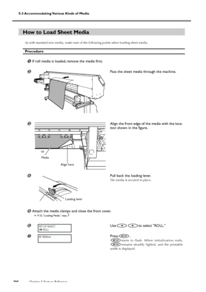 Page 78Chapter 5 Feature Reference76
5-3 Accommodating Various Kinds of Media
How to Load Sheet Media
As with standard-size media, make sure of the following points when loading sheet media.
Procedure
If roll media is loaded, remove the media first.
Pass the sheet media through the machine.
Align the front edge of the media with the loca-
tion shown in the figure.
Pull back the loading lever.
The media is secured in place.
	Attach the media clamps and close the front cover.
 P. 32, Loading Media, step 3...