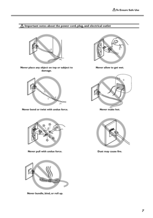 Page 9To Ensure Safe Use
7
 Important notes about the power cord, plug, and electrical outlet
Never place any object on top or subject to
damage.
Never bend or twist with undue force.
Never pull with undue force.
Never bundle, bind, or roll up.Never allow to get wet.
Never make hot.
Dust may cause fire.
Downloaded From ManualsPrinter.com Manuals 