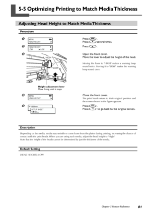 Page 8381Chapter 5 Feature Reference
5-5 Optimizing Printing to Match Media Thickness
Adjusting Head Height to Match Media Thickness
Procedure
Press.
Press
several times.
Press.
Open the front cover.
Move the lever to adjust the height of the head.
Moving the lever to HIGH makes a warning beep
sound twice. Moving it to LOW makes the warning
beep sound once.
Close the front cover.
The print heads return to their original position and
the screen shown in the figure appears.
	Press.
Press
 to go back to the...