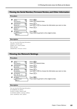 Page 97Chapter 5 Feature Reference95
5-10 Viewing Information about the Media and the System
Viewing the Serial Number, Firmware Version, and Other Information
Procedure
Press.
Press
several times.
Press.
Use
to choose the information you want to view.
Press.
Press.
Press
to go back to the original screen.
Description
You can view the following information.
[MODEL]: Model name
[SERIAL NO.]: Serial number
[INK]: Ink type
[FIRMWARE]: Firmware version
Viewing the Network Settings
Procedure
Press.
Press...