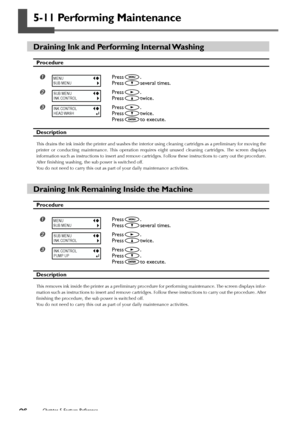 Page 9896Chapter 5 Feature Reference
5-11 Performing Maintenance
Draining Ink and Performing Internal Washing
Procedure
Press.
Press
several times.
Press.
Press
twice.
Press.
Press
twice.
Press
to execute.
Description
This drains the ink inside the printer and washes the interior using cleaning cartridges as a preliminary for moving the
printer or conducting maintenance. This operation requires eight unused cleaning cartridges. The screen displays
information such as instructions to insert and remove...