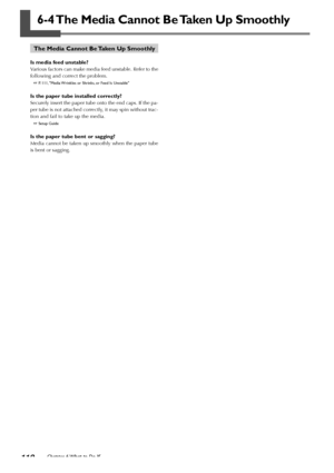 Page 112110Chapter 6 What to Do If
6-4 The Media Cannot Be Taken Up Smoothly
The Media Cannot Be Taken Up Smoothly
Is media feed unstable?
Various factors can make media feed unstable. Refer to the
following and correct the problem.
 P. 111, Media Wrinkles or Shrinks, or Feed Is Unstable
Is the paper tube installed correctly?
Securely insert the paper tube onto the end caps. If the pa-
per tube is not attached correctly, it may spin without trac-
tion and fail to take up the media.
 Setup Guide
Is the paper...