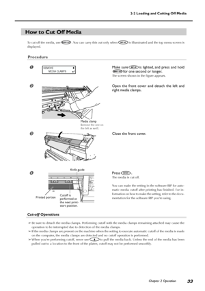 Page 352-2 Loading and Cutting Off Media
Chapter 2 Operation
33
How to Cut Off Media
To cut off the media, use. You can carry this out only whenis illuminated and the top menu screen is
displayed.
Procedure
Make sureis lighted, and press and hold
for one second or longer.
The screen shown in the figure appears.
Open the front cover and detach the left and
right media clamps.
Close the front cover.
Press.
The media is cut off.
You can make the setting in the software RIP for auto-
matic media cutoff after...