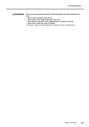 Page 432-5 If Ink Runs Out
Chapter 2 Operation
41
WARNINGNever store ink, maintenance fluid, or discharged fluid in any of the following loca-
tions.
➢ Any location exposed to open flame
➢ Any location where high temperature may occur
➢ Near bleach or any other such oxidizing agent or explosive material
➢ Any location within the reach of children
Fire may be a danger. Accidental ingestion by children may pose a health hazard.
Downloaded From ManualsPrinter.com Manuals 