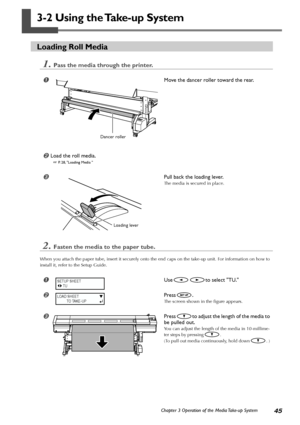 Page 4745Chapter 3 Operation of the Media Take-up System
3-2 Using the Take-up System
Loading Roll Media
1.Pass the media through the printer.
Move the dancer roller toward the rear.
Load the roll media.
 P. 28, Loading Media 
Pull back the loading lever.
The media is secured in place.
2.Fasten the media to the paper tube.
When you attach the paper tube, insert it securely onto the end caps on the take-up unit. For information on how to
install it, refer to the Setup Guide.
Useto select TU.
Press.
The...