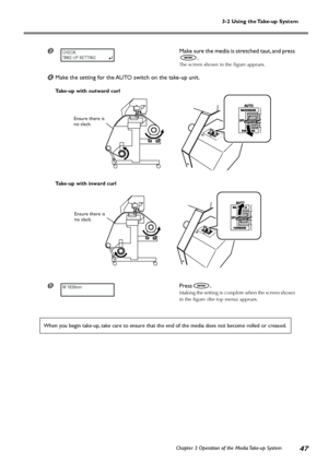 Page 493-2 Using the Take-up System
Chapter 3 Operation of the Media Take-up System
47
Make sure the media is stretched taut, and press
.
The screen shown in the figure appears.
Make the setting for the AUTO switch on the take-up unit.
Take-up with outward curl
Take-up with inward curl
	Press.
Making the setting is complete when the screen shown
in the figure (the top menu) appears.
When you begin take-up, take care to ensure that the end of the media does not become rolled or creased.
CHECK
TAKE-UP SETTING...