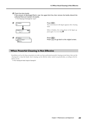 Page 57Chapter 4 Maintenance and Adjustment55
4-2 When Head Cleaning Is Not Effective
Check the drain bottle.
If the amount of discharged fluid is near the upper-limit line, then remove the bottle, discard the
collected fluid, and reattach the bottle.
 P. 50, Disposing of Discharged Ink, step 2
Press.
The screen shown in the figure appears, then cleaning
starts.
When it finishes, the screen shown in the figure ap-
pears again. Go on to Step
.
Press.
Press
to go back to the original screen.
When Powerful...