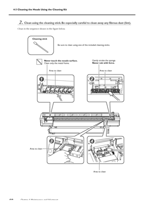 Page 60Chapter 4 Maintenance and Adjustment58
4-3 Cleaning the Heads Using the Cleaning Kit
2.Clean using the cleaning stick. Be especially careful to clean away any fibrous dust (lint).
Clean in the sequence shown in the figure below.
Cleaning stick
Be sure to clean using one of the included cleaning sticks.
Never touch the nozzle surface.
Clean only the metal frame.Gently stroke the sponge.
Never rub with force.
Area to clean Area to clean
Area to clean Area to clean
Downloaded From ManualsPrinter.com Manuals 