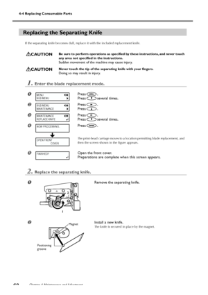 Page 64Chapter 4 Maintenance and Adjustment62
4-4 Replacing Consumable Parts
Replacing the Separating Knife
If the separating knife becomes dull, replace it with the included replacement knife.
CAUTIONBe sure to perform operations as specified by these instructions, and never touch
any area not specified in the instructions.
Sudden movement of the machine may cause injury.
CAUTIONNever touch the tip of the separating knife with your fingers.
Doing so may result in injury.
1.Enter the blade replacement mode....