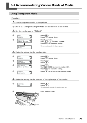 Page 7371Chapter 5 Feature Reference
5-3 Accommodating Various Kinds of Media
Using Transparent  Media
Procedure
1.Load transparent media to the printer.
Refer to 2-2 Loading and Cutting Off Media and load the media on the machine.
2.Set the media type to CLEAR.
Press.
Press
several times.
Presstwice.
Use
to select CLEAR.
Press
to enable the setting.
The screen shown in the figure appears.
3.Make the setting for the media width.
Press.
Press
several times.
Press.
Press
.
Press.
Use
to enter the media...