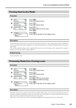 Page 75Chapter 5 Feature Reference73
5-3 Accommodating Various Kinds of Media
Printing Hard-to-dry Media
Procedure
Press.
Press
several times.
Press.
Press
several times.
Press.
Use
to set the value.
Press
.
Press.
Press
to go back to the original screen.
Description
You use this when ink dries poorly even when the print heater and dryer are used. Larger values produce progressively
slower movement of the media, enabling you to extend the drying time accordingly. Printing time takes correspond-
ingly...