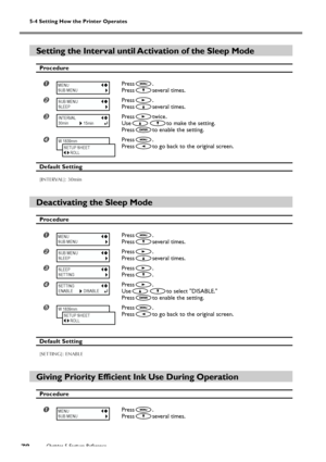 Page 80Chapter 5 Feature Reference78
5-4 Setting How the Printer Operates
Setting the Interval until Activation of the Sleep Mode
Procedure
Press.
Press
several times.
Press.
Press
several times.
Presstwice.
Use
to make the setting.
Press
to enable the setting.
Press.
Press
to go back to the original screen.
Default Setting
[INTERVAL]: 30min
Deactivating the Sleep Mode
Procedure
Press.
Press
several times.
Press.
Press
several times.
Press.
Press
.
Press.
Use
to select DISABLE.
Press
to enable the...