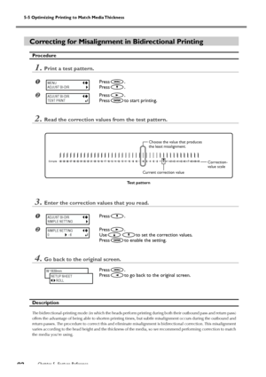 Page 845-5 Optimizing Printing to Match Media Thickness
Chapter 5  Feature Reference82
Correcting for Misalignment in Bidirectional Printing
Procedure
1.Print a test pattern.
Press.
Press
.
Press.
Press
to start printing.
2.Read the correction values from the test pattern.
3.Enter the correction values that you read.
Press.
Press.
Use
to set the correction values.
Press
to enable the setting.
4.Go back to the original screen.
Press.
Press
to go back to the original screen.
Description
The...