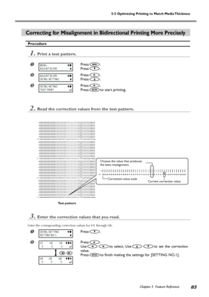 Page 855-5 Optimizing Printing to Match Media Thickness
Chapter 5  Feature Reference83
Correcting for Misalignment in Bidirectional Printing More Precisely
Procedure
1.Print a test pattern.
Press.
Press
.
Press.
Press
.
Press.
Press
to start printing.
2.Read the correction values from the test pattern.
3.Enter the correction values that you read.
Enter the corresponding correction values for H1 through H6.
Press.
Press.
Use
to select. Useto set the correction
value.
Press
to finish making the settings for...