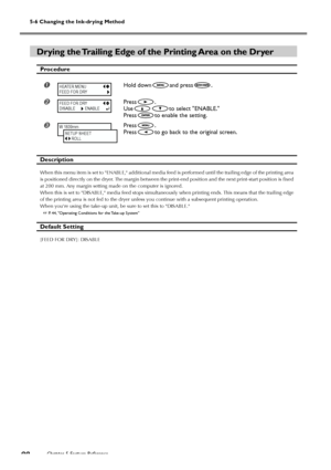 Page 90Chapter 5 Feature Reference88
5-6 Changing the Ink-drying Method
Drying the Trailing Edge of the Printing Area on the Dryer
Procedure
Hold downand press.
Press.
Use
to select ENABLE.
Press
to enable the setting.
Press.
Press
to go back to the original screen.
Description
When this menu item is set to ENABLE, additional media feed is performed until the trailing edge of the printing area
is positioned directly on the dryer. The margin between the print-end position and the next print-start position is...