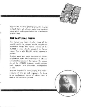 Page 5Applied to practical photography, this means:
iudicial droice of subject, matter and compo-sition, while making the fullest use of the entirepicture area.
THE NATURAI VIEW
The human eye takes circular views of theoutside world. In contrdst to the uprighi andhcrizontal image, the square picture of theROLLEI is most closely adapted to humanvision. That is why ROLLEI photos appear sorealistic.
Besides, even the most experienced photo-grapher will find it difficult to decide in advanceupon the final shape of...