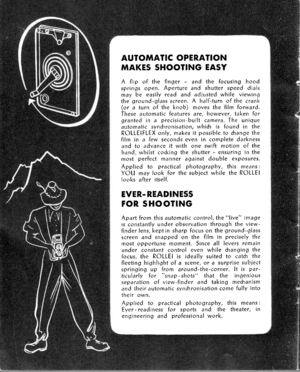 Page 8AUTOMATIC OPER.ATION
MAKES SHOOTING EASY
A flip of the finger - and the focusing hoodsprings open. Aperture and shutter speed dialsmay be easily read and adiusted while viewingthe ground-grlass screen. A half-turn of the crank(or a turn of the knob) moves the film forward.These automatic features are, however, taken forgranted in a precision-built camera. The uniqueautomatic syndrronisation, whitfi is found in theROLLEIFLEX only, makes it possible to Sange thefllm in a few seconds even in complete...