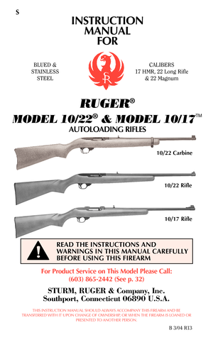 Page 1S
INSTRUCTION
MANUAL
FOR
RUGER®
MODEL 10/22®& MODEL 10/17TM
AUTOLOADING RIFLES
For Product Service on This Model Please Call:
(603) 865-2442 (See p. 32)
STURM, RUGER & Company, Inc.
Southport, Connecticut 06890 U.S.A.
THIS INSTRUCTION MANUAL SHOULD ALWAYS ACCOMPANY THIS FIREARM AND BE
TRANSFERRED WITH IT UPON CHANGE OF OWNERSHIP, OR WHEN THE FIREARM IS LOANED OR
PRESENTED TO ANOTHER PERSON.
B 3/04 R13
READ THE INSTRUCTIONS AND
WARNINGS IN THIS MANUAL CAREFULLY
BEFORE USING THIS FIREARM
BLUED &
STAINLESS...