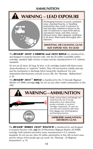 Page 12WARNING – AMMUNITION
Death, serious injury, and damage can
result from the use of wrong
ammunition, bore obstructions,
powder overloads, or incorrect
cartridge components. 22 cases are
very thin and sometimes split when
fired. Always
wear shooting glasses
and hearing protection.
IMPROPER AMMUNITION
DESTROYS GUNS
AMMUNITION
The RUGER®10/22®CARBINE and 10/22 RIFLEare chambered for,
and designed to properly function with, only the 22 caliber Long Rifle rimfire
cartridge, standard, high velocity, or...