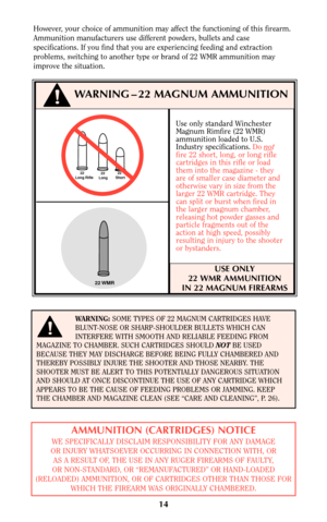 Page 13Use only standard Winchester
Magnum Rimfire (22 WMR)
ammunition loaded to U.S.
Industry specifications. Do no
t
fire 22 short, long, or long rifle
cartridges in this rifle or load
them into the magazine - they
are of smaller case diameter and
otherwise vary in size from the
larger 22 WMR cartridge. They
can split or burst when fired in
the larger magnum chamber,
releasing hot powder gasses and
particle fragments out of the
action at high speed, possibly
resulting in injury to the shooter
or bystanders....