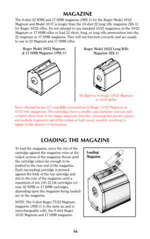 Page 15MAGAZINE
The 9-shot 22 WMR and 17 HMR magazine (JMX-1) for the Ruger Model 10/22
Magnum and Model 10/17 is longer than the 10-shot 22 long rifle magazine (BX-1)
for Ruger 10/22 rifles. Do not attempt to use standard 10/22 magazines in the 10/22
Magnum or 17 HMR rifles or load 22 short, long, or long rifle ammunition into the
22 magnum or 17 HMR magazine. They will not function correctly and are unsafe
to use in 22 Magnum and 17 HMR rifles.
Ruger Model 10/22 Magnum
& 17 HMR Magazine (JMX-1)Ruger Model...