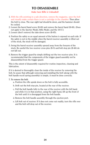 Page 2324
TO DISASSEMBLE
Make Sure Rifle is Unloaded!
1.With the rifle pointing in a safe direction, remove the magazine, open the bolt
and visually make certain there is not a cartridge in the chamber. Then allow
the bolt to close. The rear sight leaf should be down, and the hammer should
be cocked.
2. Loosen the barrel band screw (B-69) and remove the barrel band (B-68). (Does
not apply to the Sporter Model, Rifle Model, and the 10/17.)
3. Loosen (don’t remove) the take-down screw (B-65).
4. Position the...