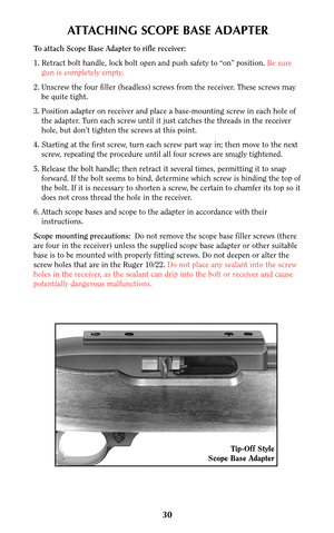 Page 29ATTACHING SCOPE BASE ADAPTER
To attach Scope Base Adapter to rifle receiver:
1. Retract bolt handle, lock bolt open and push safety to “on” position. Be sure
gun is completely empty.
2. Unscrew the four filler (headless) screws from the receiver. These screws may
be quite tight.
3. Position adapter on receiver and place a base-mounting screw in each hole of
the adapter. Turn each screw until it just catches the threads in the receiver
hole, but don’t tighten the screws at this point.
4. Starting at the...