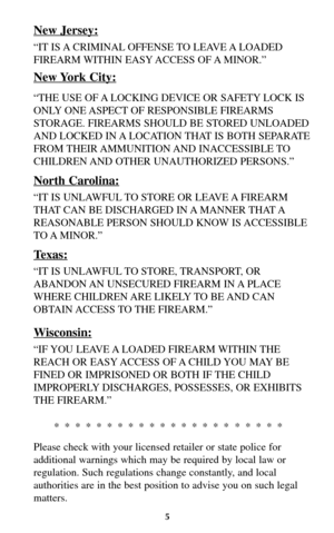 Page 4New Jersey:
“IT IS A CRIMINAL OFFENSE TO  LEAVE A LOADED
FIREARM WITHIN EASY ACCESS OF A MINOR.”
New York City:
“THE USE OF A LOCKING DEVICE OR SAFETY LOCK IS
ONLY ONE ASPECT OF RESPONSIBLE FIREARMS
STORAGE. FIREARMS SHOULD BE STORED UNLOADED
AND LOCKED IN A LOCATION THAT IS BOTH SEPARATE
FROM THEIR AMMUNITION AND  INACCESSIBLE TO
CHILDREN AND OTHER UNAUTHORIZED PERSONS.”
North Carolina:
“IT IS UNLAWFUL TO STORE OR LEAVE A FIREARM
THAT CAN BE DISCHARGED IN A MANNER THAT A
REASONABLE PERSON SHOULD KNOW IS...