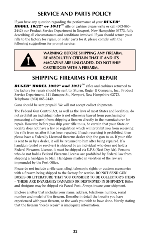 Page 3132
SERVICE AND PARTS POLICY
If you have any question regarding the performance of your RUGER®
MODEL 10/22®or 10/17TMrifle or carbine please write or call (603-865-
2442) our Product Service Department in Newport, New Hampshire 03773, fully
describing all circumstances and conditions involved. If you should return your
rifle to the factory for repair, or order parts for it, please comply with the
following suggestions for prompt service:
WARNING: BEFORE SHIPPING ANY FIREARM,
BE ABSOLUTELY CERTAIN THAT IT...