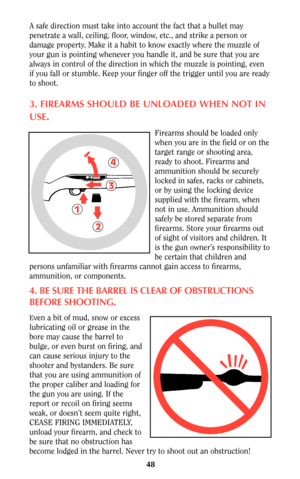 Page 4748
A safe direction must take into account the fact that a bullet may
penetrate a wall, ceiling, floor, window, etc., and strike a person or
damage property. Make it a habit to know exactly where the muzzle of
your gun is pointing whenever you handle it, and be sure that you are
always in control of the direction in which the muzzle is pointing, even
if you fall or stumble. Keep your finger off the trigger until you are ready
to shoot.
3. FIREARMS SHOULD BE UNLOADED WHEN NOT IN
USE
.
Firearms should be...