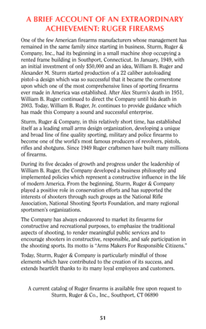 Page 50A BRIEF ACCOUNT OF AN EXTRAORDINARY
ACHIEVEMENT: RUGER FIREARMS
One of the few American firearms manufacturers whose management has
remained in the same family since starting in business, Sturm, Ruger &
Company, Inc., had its beginning in a small machine shop occupying a
rented frame building in Southport, Connecticut. In January, 1949, with
an initial investment of only $50,000 and an idea, William B. Ruger and
Alexander M. Sturm started production of a 22 caliber autoloading
pistol–a design which was...