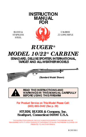 Page 1INSTRUCTION
MANUAL
FOR
RUGER®
MODEL 10/22®CARBINE
STANDARD, DELUXE SPORTER, INTERNATIONAL,
TARGET AND ALL-WEATHER MODELS
For Product Service on This Model Please Call:
(603) 865-2442 (See p. 28)
STURM, RUGER & Company, Inc.
Southport, Connecticut 06890 U.S.A.
THIS INSTRUCTION MANUAL SHOULD ALWAYS ACCOMPANY THIS FIREARM AND BE
TRANSFERRED WITH IT UPON CHANGE OF OWNERSHIP, OR WHEN THE FIREARM IS LOANED OR
PRESENTED TO ANOTHER PERSON.
B 2/03 R11
READ THE INSTRUCTIONS AND
WARNINGS IN THIS MANUAL CAREFULLY...