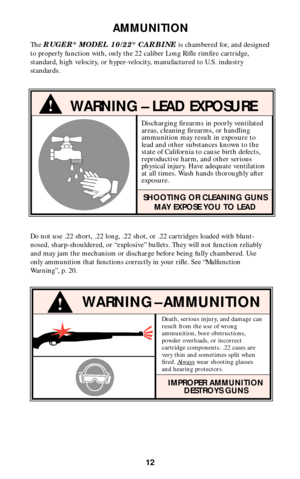 Page 11Discharging firearms in poorly ventilated
areas, cleaning firearms, or handling
ammunition may result in exposure to
lead and other substances known to the
state of California to cause birth defects,
reproductive harm, and other serious
physical injury. Have adequate ventilation
at all times. Wash hands thoroughly after
exposure.
SHOOTING OR CLEANING GUNS
MAY EXPOSE YOU TO LEAD
!WARNING – LEAD EXPOSURE
Do not use .22 short, .22 long, .22 shot, or .22 cartridges loaded with blunt-
nosed, sharp-shouldered,...