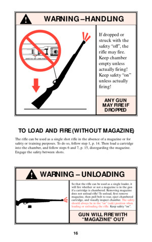 Page 15If dropped or
struck with the
safety “off”, the
rifle may fire.
Keep chamber
empty unless
actually firing!
Keep safety “on”
unless actually
firing!
ANY GUN
MAY FIRE IF
DROPPED
!WARNING – HANDLING
16

SAFETY IN “OFF” (FIRE) POSITION
TO LOAD AND FIRE (WITHOUT MAGAZINE)
The rifle can be used as a single shot rifle in the absence of a magazine or for
safety or training purposes. To do so, follow step 1, p. 14. Then load a cartridge
into the chamber, and follow steps 6 and 7, p. 15, disregarding the...