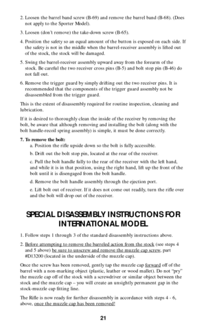 Page 2021
2. Loosen the barrel band screw (B-69) and remove the barrel band (B-68). (Does
not apply to the Sporter Model).
3. Loosen (don’t remove) the take-down screw (B-65).
4. Position the safety so an equal amount of the button is exposed on each side. If
the safety is not in the middle when the barrel-receiver assembly is lifted out
of the stock, the stock will be damaged.
5. Swing the barrel-receiver assembly upward away from the forearm of the
stock. Be careful the two receiver cross pins (B-5) and bolt...